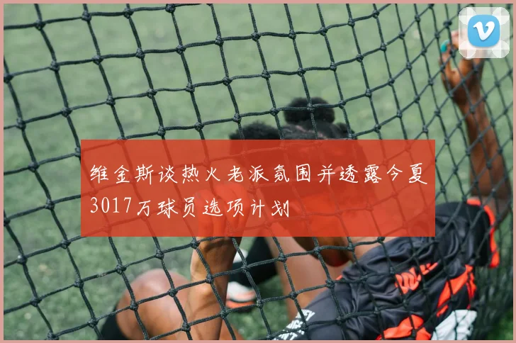 维金斯谈热火老派氛围并透露今夏3017万球员选项计划