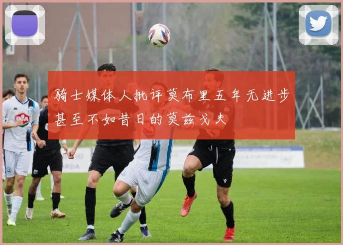 骑士媒体人批评莫布里五年无进步甚至不如昔日的莫兹戈夫