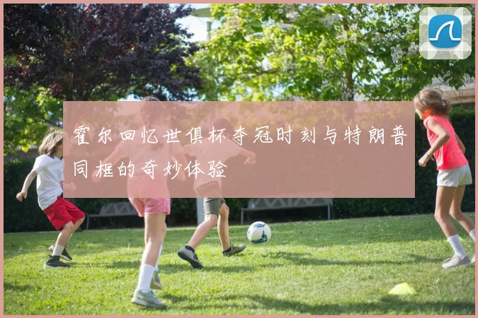 霍尔回忆世俱杯夺冠时刻与特朗普同框的奇妙体验