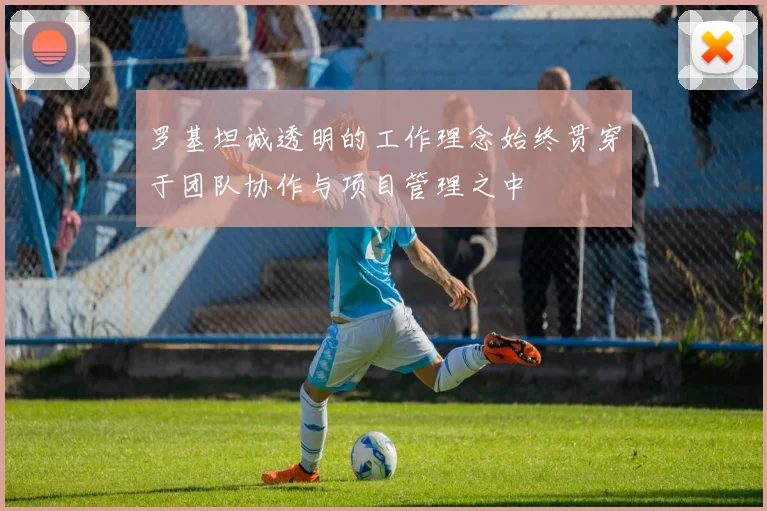 罗基坦诚透明的工作理念始终贯穿于团队协作与项目管理之中