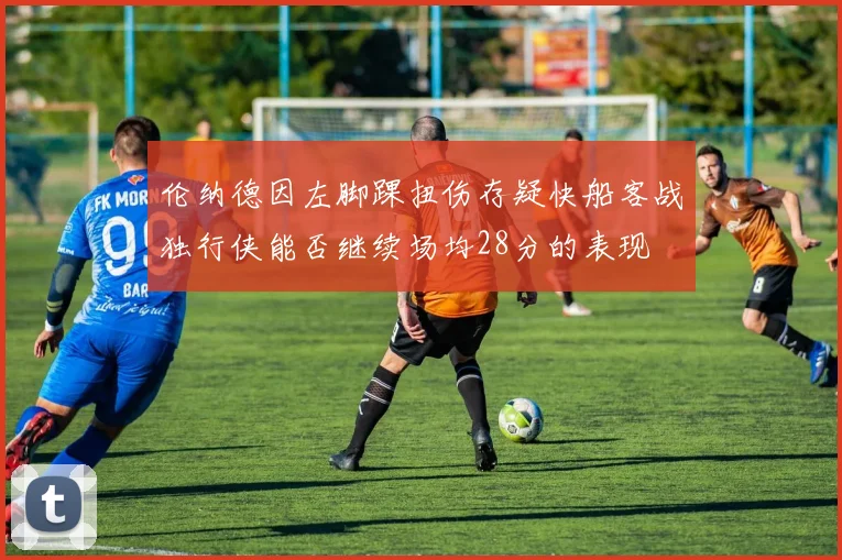 伦纳德因左脚踝扭伤存疑快船客战独行侠能否继续场均28分的表现