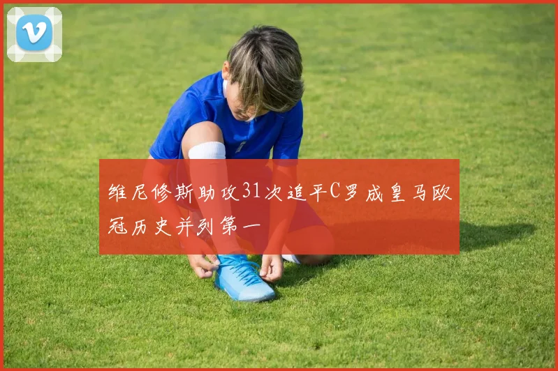 维尼修斯助攻31次追平C罗成皇马欧冠历史并列第一
