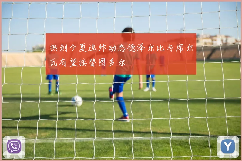 热刺今夏选帅动态德泽尔比与席尔瓦有望接替图多尔