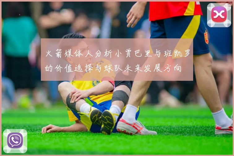 火箭媒体人分析小贾巴里与班凯罗的价值选择与球队未来发展方向