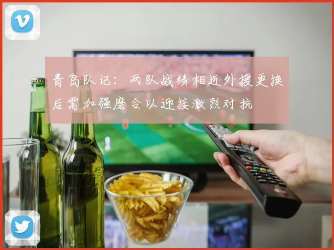 青岛队记：两队战绩相近外援更换后需加强磨合以迎接激烈对抗