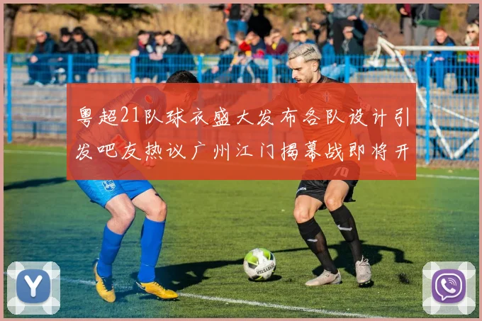 粤超21队球衣盛大发布各队设计引发吧友热议广州江门揭幕战即将开启