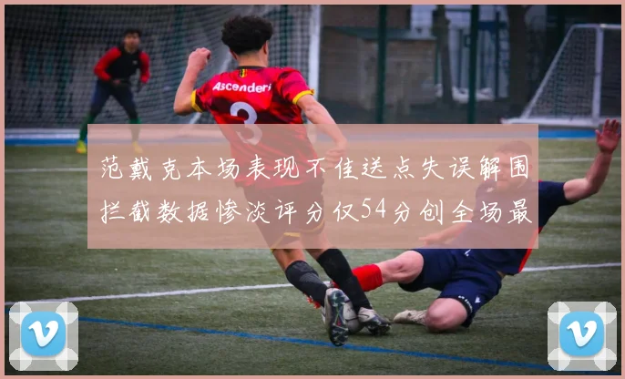 范戴克本场表现不佳送点失误解围拦截数据惨淡评分仅54分创全场最低纪录