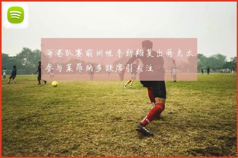 海港队赛前训练李新翔复出蒋光太参与莱昂纳多缺席引关注