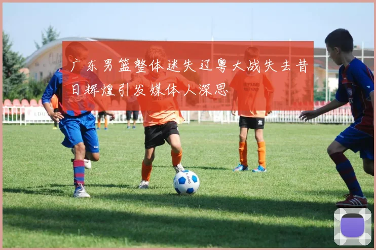 广东男篮整体迷失辽粤大战失去昔日辉煌引发媒体人深思