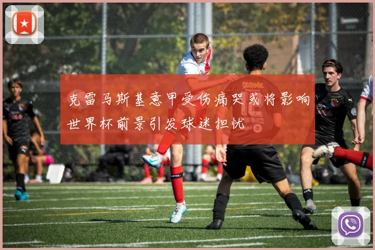 克雷马斯基意甲受伤痛哭或将影响世界杯前景引发球迷担忧