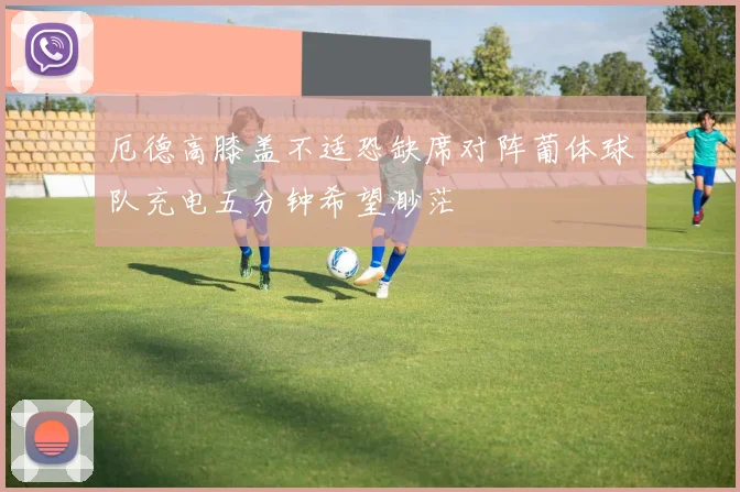 厄德高膝盖不适恐缺席对阵葡体球队充电五分钟希望渺茫