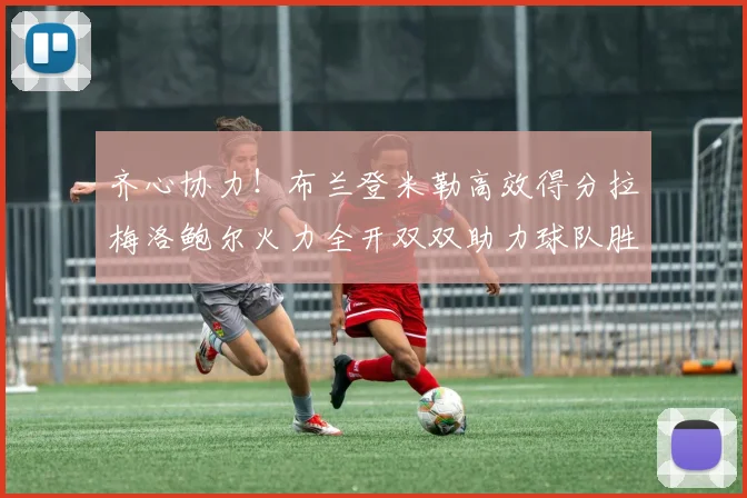 齐心协力！布兰登米勒高效得分拉梅洛鲍尔火力全开双双助力球队胜利