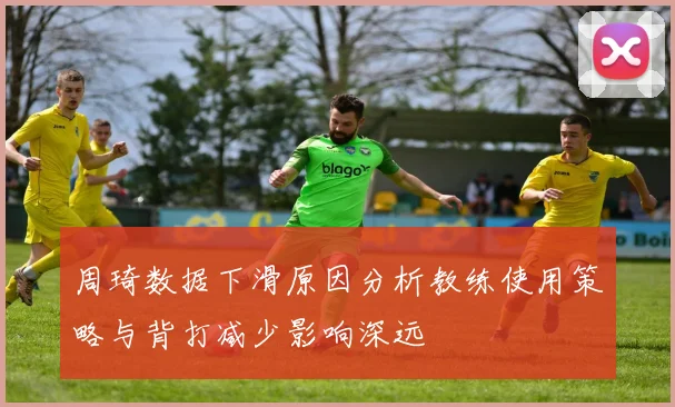 周琦数据下滑原因分析教练使用策略与背打减少影响深远